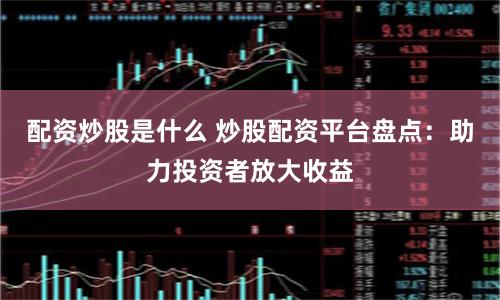 配资炒股是什么 炒股配资平台盘点：助力投资者放大收益