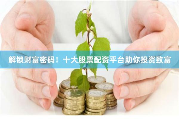 解锁财富密码！十大股票配资平台助你投资致富