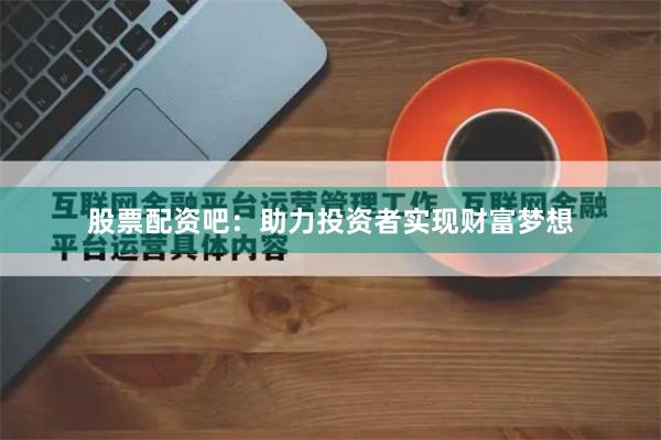 股票配资吧：助力投资者实现财富梦想