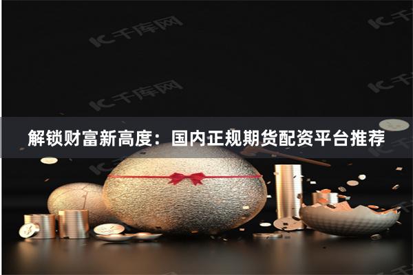 解锁财富新高度：国内正规期货配资平台推荐