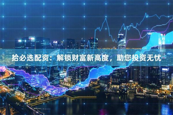 拾必选配资：解锁财富新高度，助您投资无忧