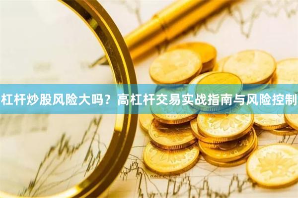 杠杆炒股风险大吗？高杠杆交易实战指南与风险控制